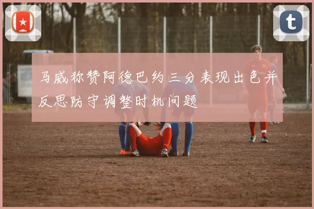 马威称赞阿德巴约三分表现出色并反思防守调整时机问题