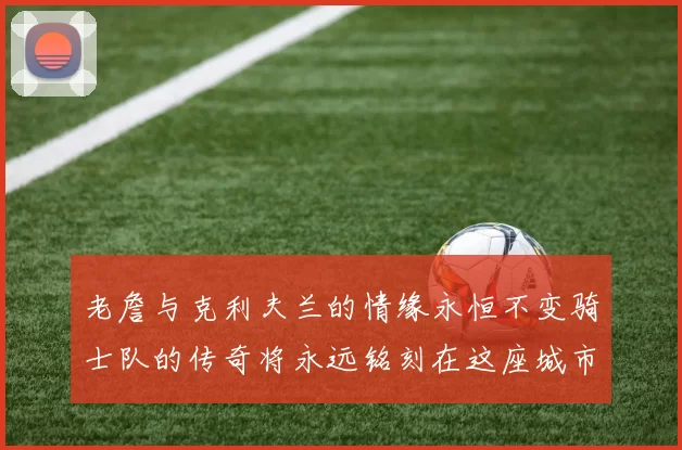 老詹与克利夫兰的情缘永恒不变骑士队的传奇将永远铭刻在这座城市