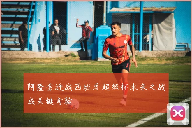 阿隆索迎战西班牙超级杯未来之战成关键考验