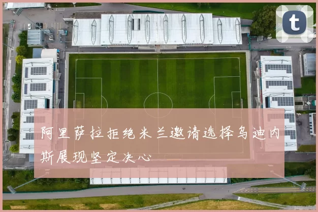阿里萨拉拒绝米兰邀请选择乌迪内斯展现坚定决心
